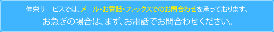 伸栄サービスでは、メール・お電話・ファックスでのお問合わせを承っております。 お急ぎの場合は、まず、お電話でお問合わせください。